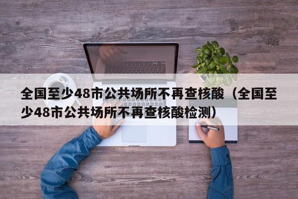 全国至少48市公共场所不再查核酸（全国至少48市公共场所不再查核酸检测）