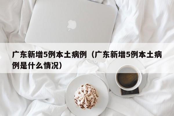 广东新增5例本土病例（广东新增5例本土病例是什么情况）