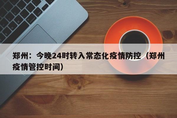 郑州：今晚24时转入常态化疫情防控（郑州疫情管控时间）