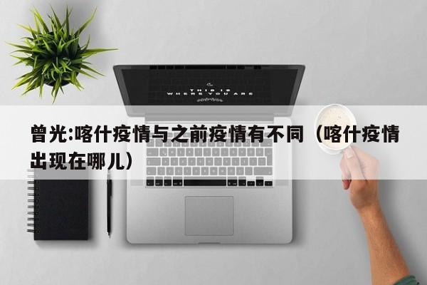 曾光:喀什疫情与之前疫情有不同（喀什疫情出现在哪儿）