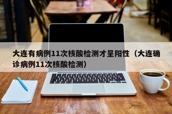 大连有病例11次核酸检测才呈阳性（大连确诊病例11次核酸检测）