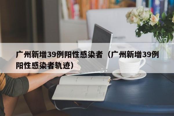 广州新增39例阳性感染者（广州新增39例阳性感染者轨迹）