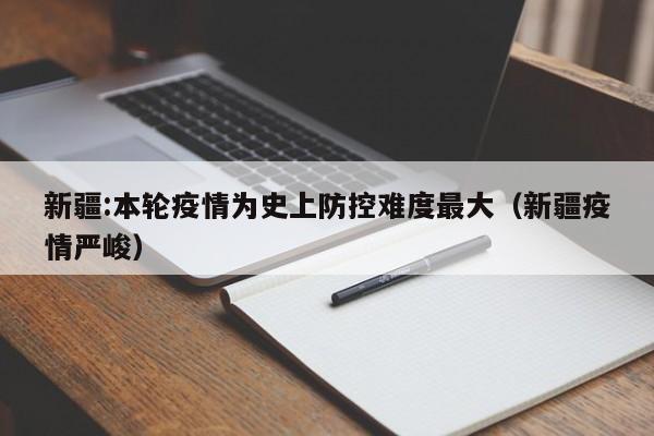 新疆:本轮疫情为史上防控难度最大（新疆疫情严峻）