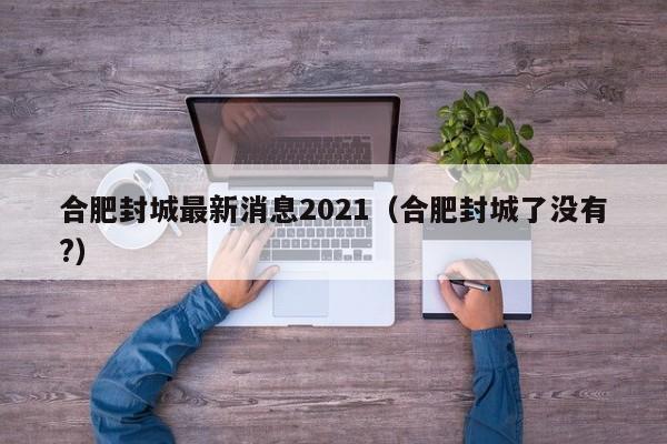 合肥封城最新消息2021（合肥封城了没有?）